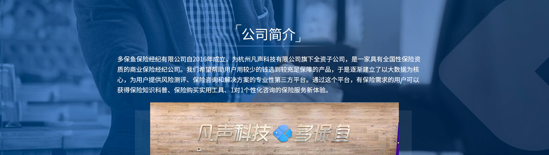 多保魚保險經(jīng)紀(jì)有限公司自2016年成立，為杭州凡聲科技有限公司旗下全資子公司，是一家具有全國性保險資質(zhì)的商業(yè)保險經(jīng)紀(jì)公司。我們希望幫助用戶用較少的錢選到較充足保障的產(chǎn)品，于是逐漸建立了以大數(shù)據(jù)為核心，為用戶提供風(fēng)險測評、保險咨詢和解決方案的專業(yè)性第三方平臺。通過這個平臺，有保險需求的用戶可以獲得保險知識科普、保險購買實用工具、1對1個性化咨詢的保險服務(wù)新體驗。
