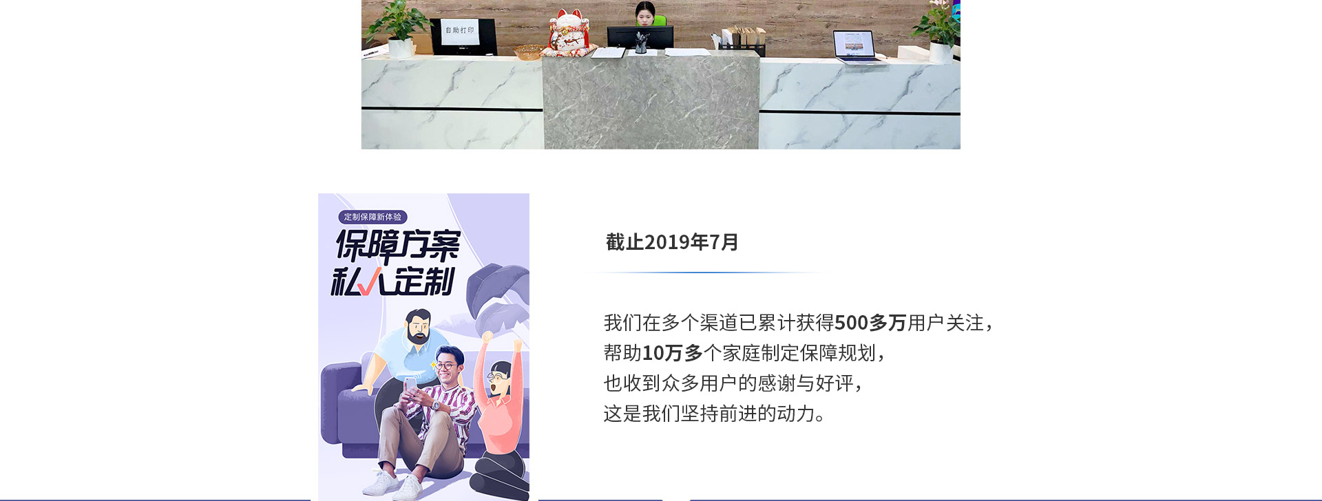 截止2019年7月，我們在多個渠道已累計獲得500多萬用戶關(guān)注，幫助10萬多個家庭制定保障規(guī)劃，也收到眾多用戶的感謝與好評，這是我們堅持前進(jìn)的動力。